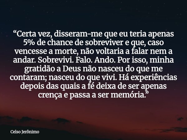 “Certa vez, disseram-me que eu teria apenas 5% de chance de sobreviver e que, caso vencesse a morte, não voltaria a falar nem a andar. Sobrevivi. Falo. Ando. Po... Frase de Celso Jerônimo.