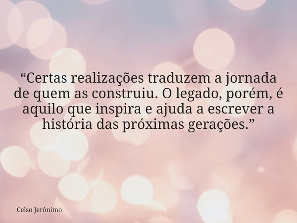 “Certas realizações traduzem a jornada de quem as construiu. O legado, porém, é aquilo que inspira e ajuda a escrever a história das próximas gerações.”... Frase de Celso Jerônimo.