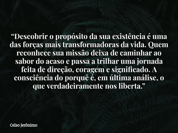 “Descobrir o propósito da sua existência é uma das forças mais transformadoras da vida. Quem reconhece sua missão deixa de caminhar ao sabor do acaso e passa a ... Frase de Celso Jerônimo.