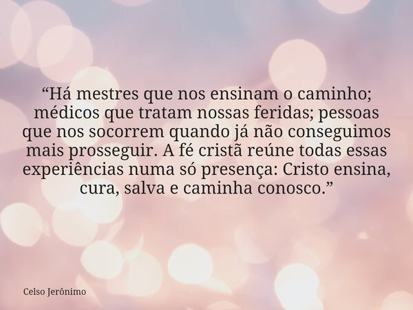 “Há mestres que nos ensinam o caminho; médicos que tratam nossas feridas; pessoas que nos socorrem quando já não conseguimos mais prosseguir. A fé cristã reúne ... Frase de Celso Jerônimo.