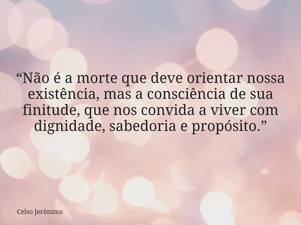 “Não é a morte que deve orientar nossa existência, mas a consciência de sua finitude, que nos convida a viver com dignidade, sabedoria e propósito.”... Frase de Celso Jerônimo.