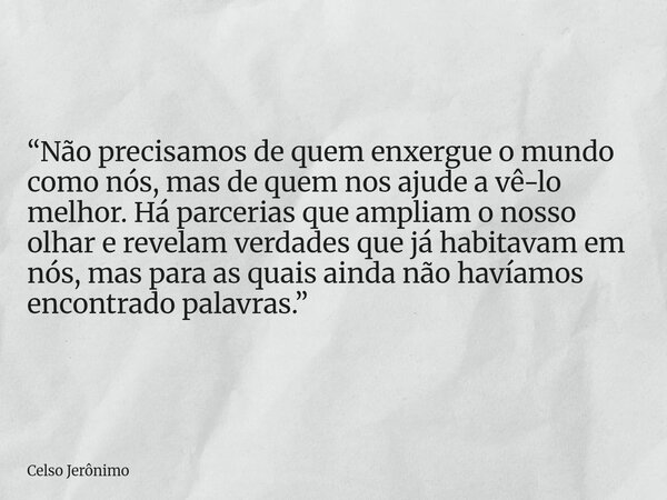 “Não precisamos de quem enxergue o mundo como nós, mas de quem nos ajude a vê-lo melhor. Há parcerias que ampliam o nosso olhar e revelam verdades que já habita... Frase de Celso Jerônimo.