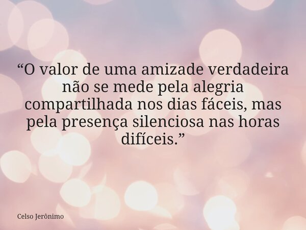 “O valor de uma amizade verdadeira não se mede pela alegria compartilhada nos dias fáceis, mas pela presença silenciosa nas horas difíceis.”... Frase de Celso Jerônimo.