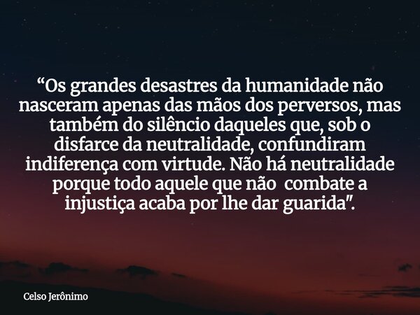 “Os grandes desastres da humanidade não nasceram apenas das mãos dos perversos, mas também do silêncio daqueles que, sob o disfarce da neutralidade, confundiram... Frase de Celso Jerônimo.