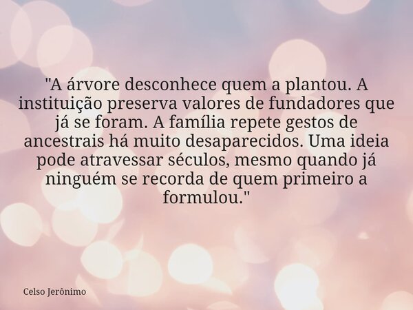 "A árvore desconhece quem a plantou. A instituição preserva valores de fundadores que já se foram. A família repete gestos de ancestrais há muito desaparec... Frase de Celso Jerônimo.