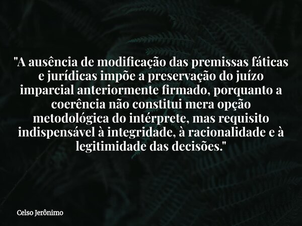 "A ausência de modificação das premissas fáticas e jurídicas impõe a preservação do juízo imparcial anteriormente firmado, porquanto a coerência não consti... Frase de Celso Jerônimo.