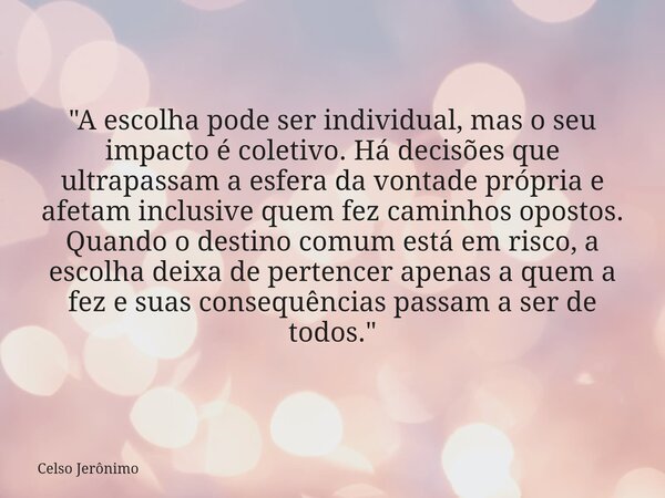 "A escolha pode ser individual, mas o seu impacto é coletivo. Há decisões que ultrapassam a esfera da vontade própria e afetam inclusive quem fez caminhos ... Frase de Celso Jerônimo.