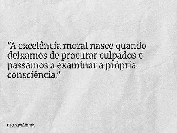 "A excelência moral nasce quando deixamos de procurar culpados e passamos a examinar a própria consciência."... Frase de Celso Jerônimo.