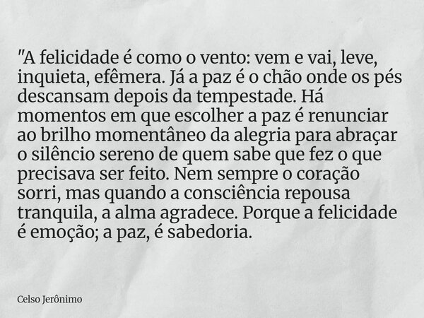 "A felicidade é como o vento: vem e vai, leve, inquieta, efêmera. Já a paz é o chão onde os pés descansam depois da tempestade. Há momentos em que escolher... Frase de Celso Jerônimo.