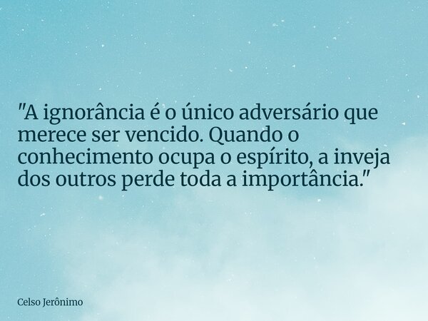 "A ignorância é o único adversário que merece ser vencido. Quando o conhecimento ocupa o espírito, a inveja dos outros perde toda a importância."... Frase de Celso Jerônimo.