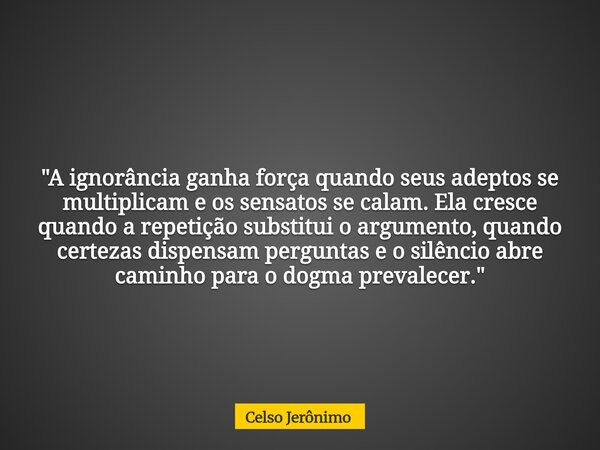 "A ignorância ganha força quando seus adeptos se multiplicam e os sensatos se calam. Ela cresce quando a repetição substitui o argumento, quando certezas d... Frase de Celso Jerônimo.