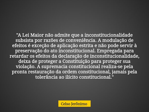 "A Lei Maior não admite que a inconstitucionalidade subsista por razões de conveniência. A modulação de efeitos é exceção de aplicação estrita e não pode s... Frase de Celso Jerônimo.
