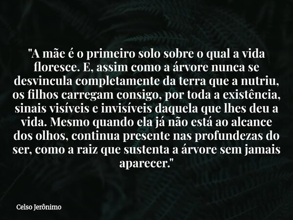 "A mãe é o primeiro solo sobre o qual a vida floresce. E, assim como a árvore nunca se desvincula completamente da terra que a nutriu, os filhos carregam c... Frase de Celso Jerônimo.