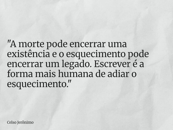 "A morte pode encerrar uma existência e o esquecimento pode encerrar um legado. Escrever é a forma mais humana de adiar o esquecimento."... Frase de Celso Jerônimo.