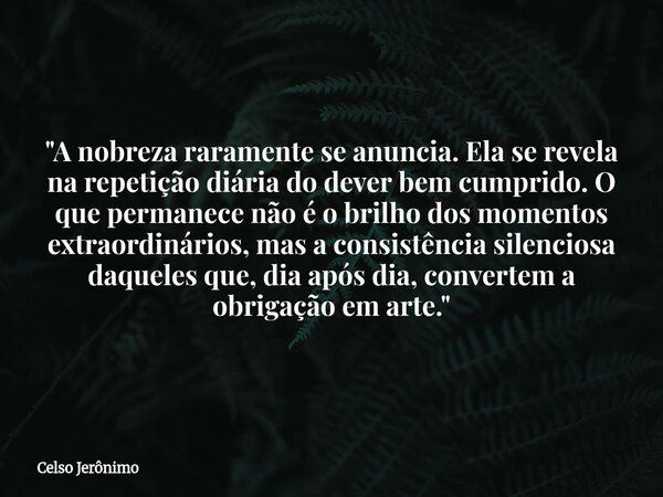 "A nobreza raramente se anuncia. Ela se revela na repetição diária do dever bem cumprido. O que permanece não é o brilho dos momentos extraordinários, mas ... Frase de Celso Jerônimo.
