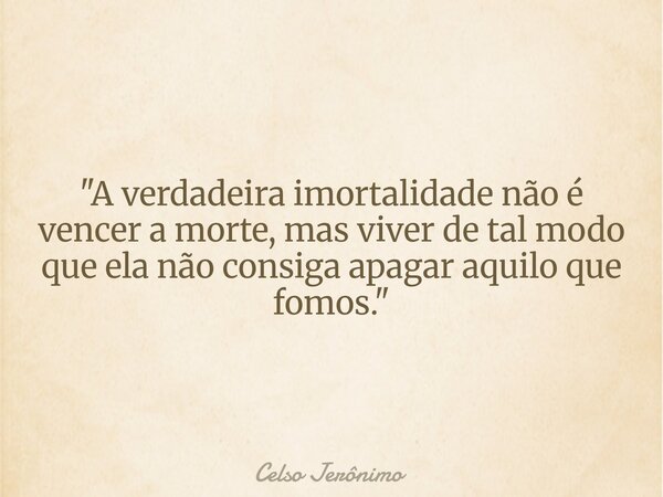 "A verdadeira imortalidade não é vencer a morte, mas viver de tal modo que ela não consiga apagar aquilo que fomos."... Frase de Celso Jerônimo.