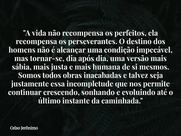"A vida não recompensa os perfeitos, ela recompensa os perseverantes. O destino dos homens não é alcançar uma condição impecável, mas tornar-se, dia após d... Frase de Celso Jerônimo.