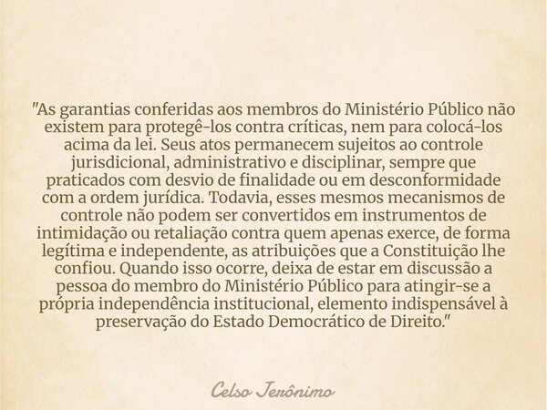 "As garantias conferidas aos membros do Ministério Público não existem para protegê-los contra críticas, nem para colocá-los acima da lei. Seus atos perman... Frase de Celso Jerônimo.