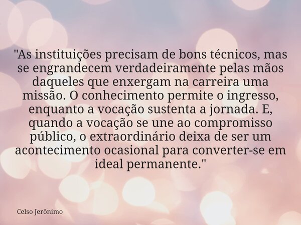 "As instituições precisam de bons técnicos, mas se engrandecem verdadeiramente pelas mãos daqueles que enxergam na carreira uma missão. O conhecimento perm... Frase de Celso Jerônimo.