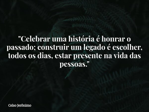 "Celebrar uma história é honrar o passado; construir um legado é escolher, todos os dias, estar presente na vida das pessoas."... Frase de Celso Jerônimo.