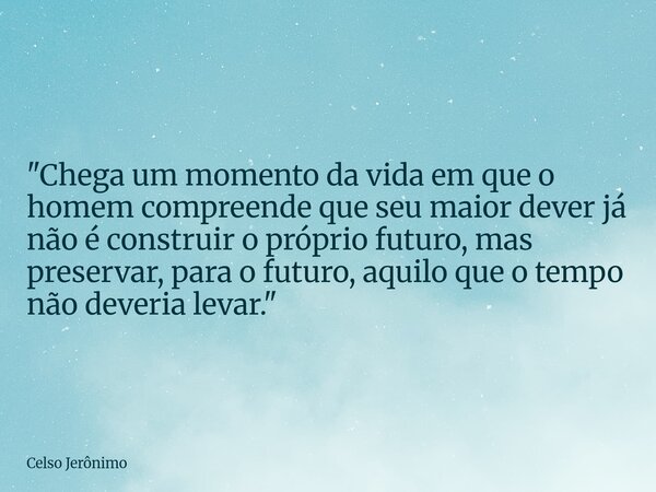 "Chega um momento da vida em que o homem compreende que seu maior dever já não é construir o próprio futuro, mas preservar, para o futuro, aquilo que o tem... Frase de Celso Jerônimo.