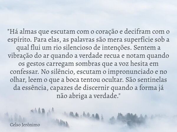 "Há almas que escutam com o coração e decifram com o espírito. Para elas, as palavras são mera superfície sob a qual flui um rio silencioso de intenções. S... Frase de Celso Jerônimo.