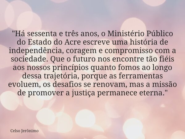 "Há sessenta e três anos, o Ministério Público do Estado do Acre escreve uma história de independência, coragem e compromisso com a sociedade. Que o futuro... Frase de Celso Jerônimo.