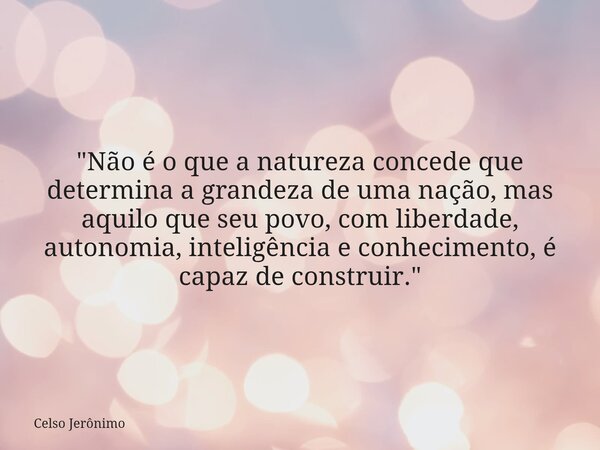 "Não é o que a natureza concede que determina a grandeza de uma nação, mas aquilo que seu povo, com liberdade, autonomia, inteligência e conhecimento, é ca... Frase de Celso Jerônimo.