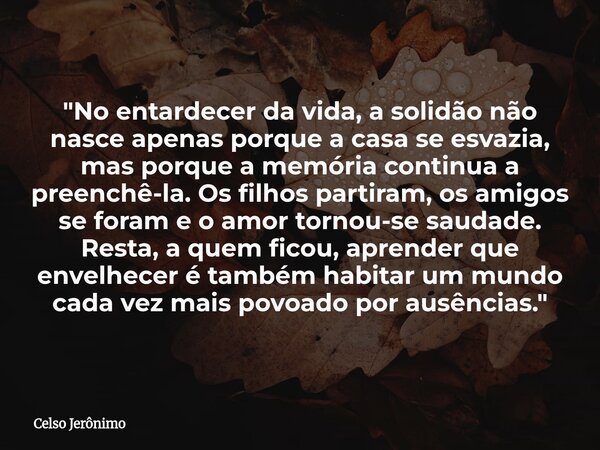 "No entardecer da vida, a solidão não nasce apenas porque a casa se esvazia, mas porque a memória continua a preenchê-la. Os filhos partiram, os amigos se ... Frase de Celso Jerônimo.