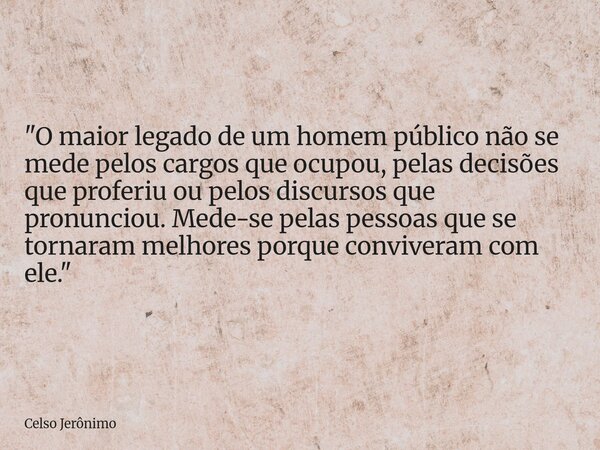 "O maior legado de um homem público não se mede pelos cargos que ocupou, pelas decisões que proferiu ou pelos discursos que pronunciou. Mede-se pelas pesso... Frase de Celso Jerônimo.