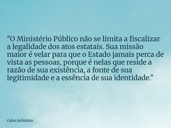 "O Ministério Público não se limita a fiscalizar a legalidade dos atos estatais. Sua missão maior é velar para que o Estado jamais perca de vista as pessoa... Frase de Celso Jerônimo.