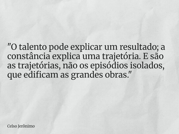 "O talento pode explicar um resultado; a constância explica uma trajetória. E são as trajetórias, não os episódios isolados, que edificam as grandes obras.... Frase de Celso Jerônimo.