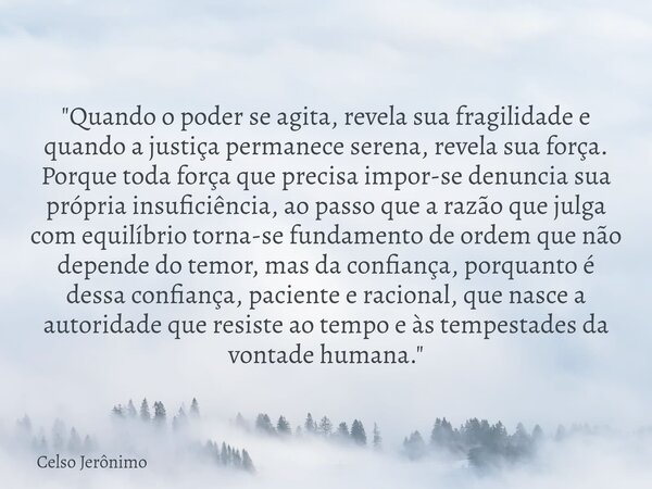 "Quando o poder se agita, revela sua fragilidade e quando a justiça permanece serena, revela sua força. Porque toda força que precisa impor-se denuncia sua... Frase de Celso Jerônimo.