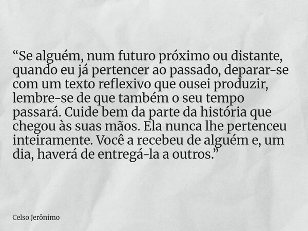 “Se alguém, num futuro próximo ou distante, quando eu já pertencer ao passado, deparar-se com um texto reflexivo que ousei produzir, lembre-se de que também o s... Frase de Celso Jerônimo.
