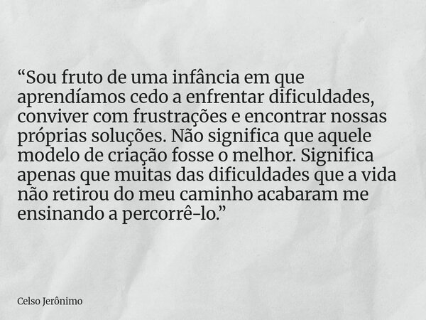 “Sou fruto de uma infância em que aprendíamos cedo a enfrentar dificuldades, conviver com frustrações e encontrar nossas próprias soluções. Não significa que aq... Frase de Celso Jerônimo.
