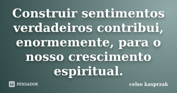 Construir sentimentos verdadeiros contribui, enormemente, para o nosso crescimento espiritual.... Frase de Celso Kasprzak.