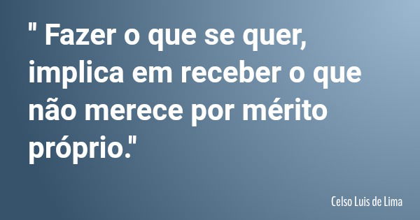 '' Fazer o que se quer, implica em receber o que não merece por mérito próprio.''... Frase de Celso Luis de Lima.