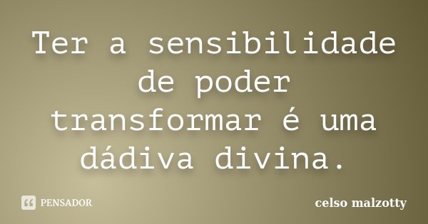 Ter a sensibilidade de poder transformar é uma dádiva divina.... Frase de Celso Malzotty.
