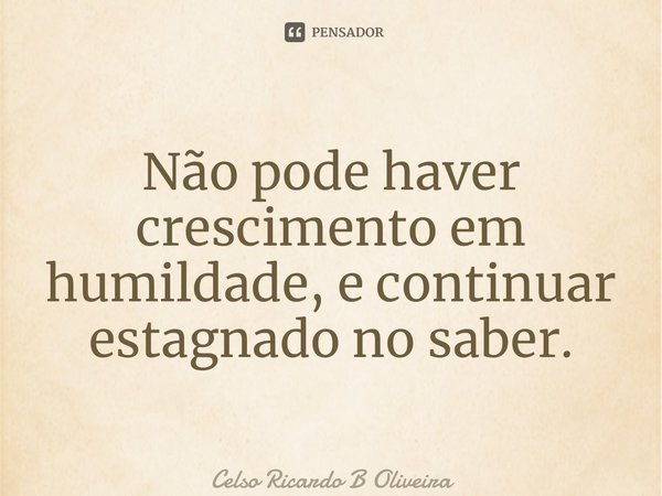 ⁠Não pode haver crescimento em humildade, e continuar estagnado no saber.... Frase de Celso Ricardo B Oliveira.