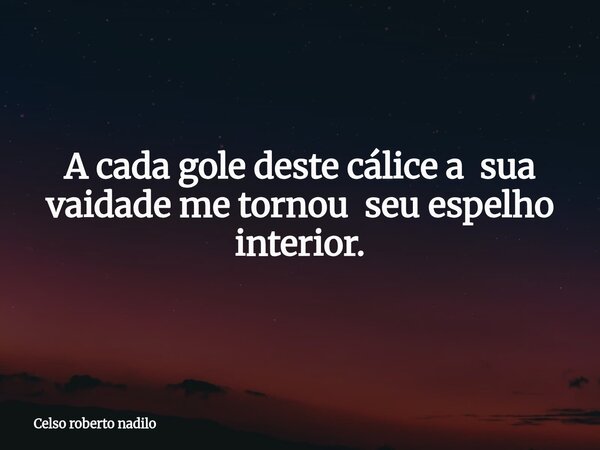 ⁠A cada gole deste cálice a sua vaidade me tornou seu espelho interior.... Frase de Celso roberto nadilo.