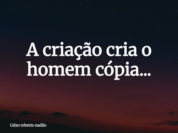 A criação cria o homem cópia...... Frase de Celso roberto nadilo.