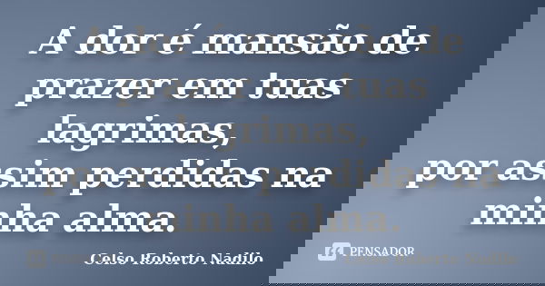 A dor é mansão de prazer em tuas lagrimas, por assim perdidas na minha alma.... Frase de celso roberto nadilo.