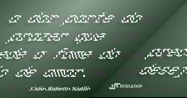 a dor parte do prazer que precede a fome do desejo de amar.... Frase de celso roberto nadilo.