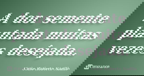 A dor semente plantada muitas vezes desejada.... Frase de celso roberto nadilo.