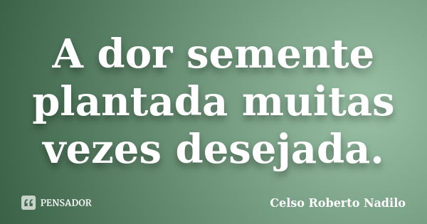 A dor semente plantada muitas vezes desejada.... Frase de celso roberto nadilo.