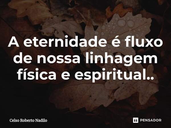 A eternidade é fluxo de nossa linhagem física e espiritual..... Frase de Celso Roberto Nadilo.