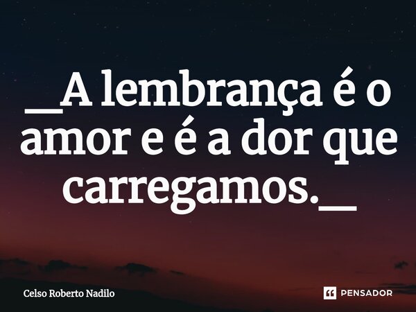 _A ⁠lembrança é o amor e é a dor que carregamos._... Frase de Celso Roberto Nadilo.