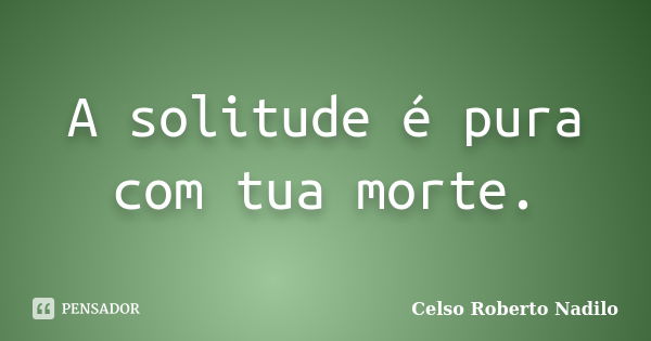 A solitude é pura com tua morte.... Frase de celso roberto nadilo.