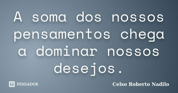 A soma dos nossos pensamentos chega a dominar nossos desejos.... Frase de celso roberto nadilo.