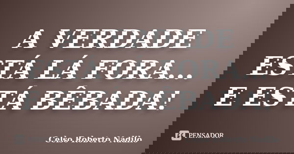 A VERDADE ESTÁ LÁ FORA... E ESTÁ BÊBADA!... Frase de celso roberto nadilo.